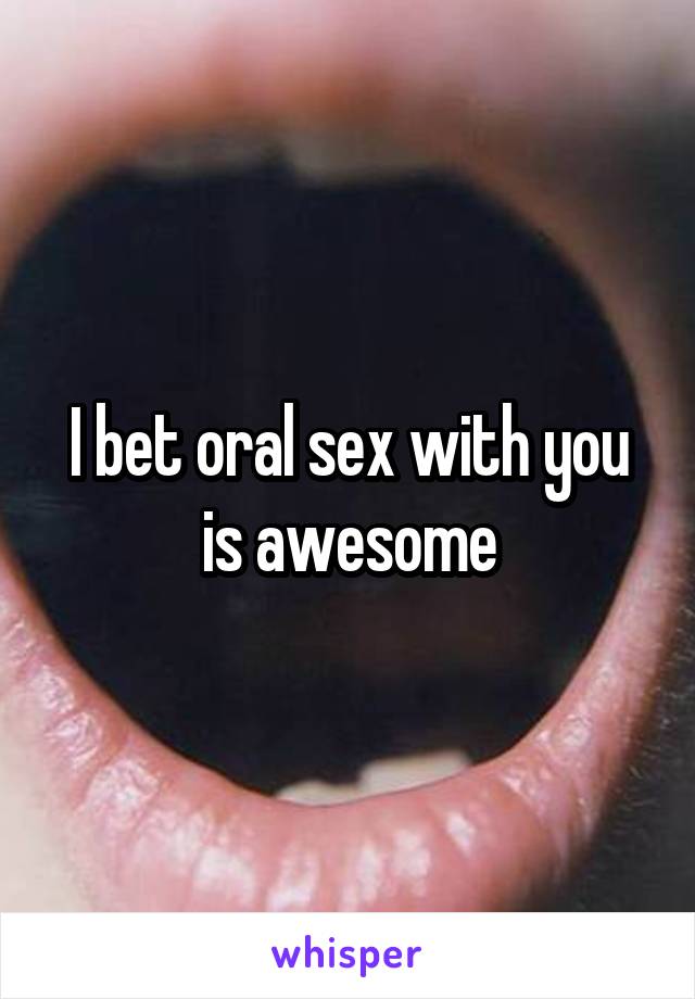 I bet oral sex with you is awesome