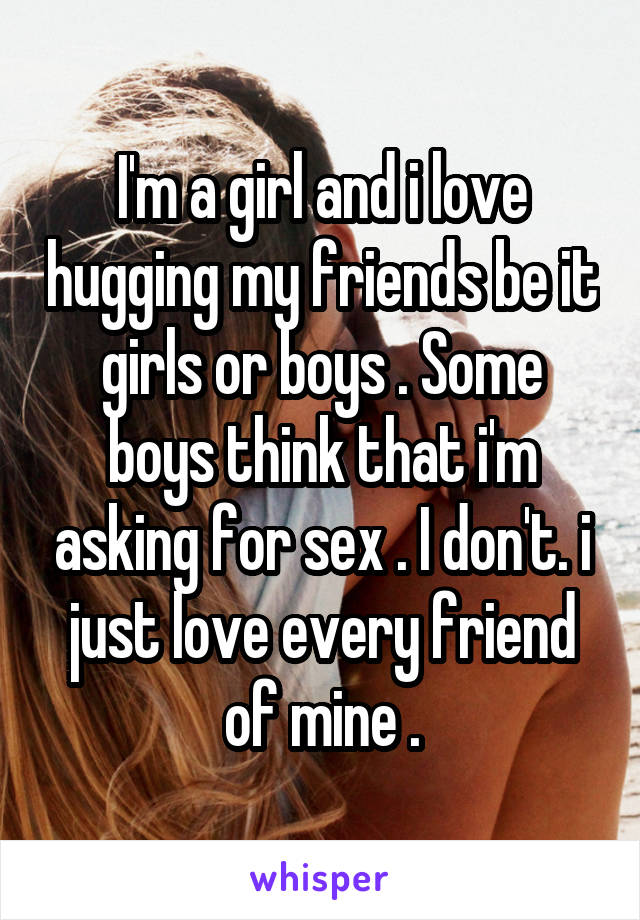 I'm a girl and i love hugging my friends be it girls or boys . Some boys think that i'm asking for sex . I don't. i just love every friend of mine .