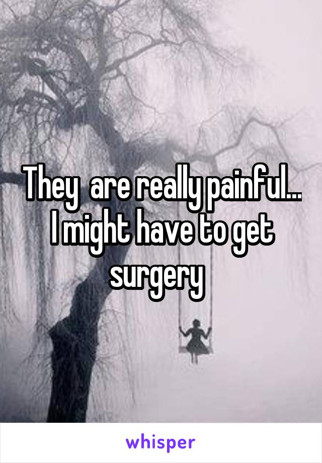 They  are really painful... I might have to get surgery  
