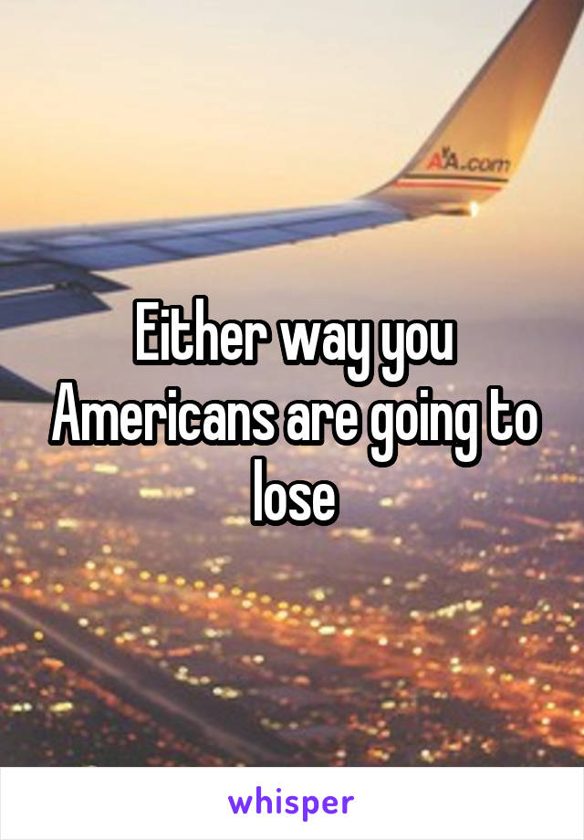 Either way you Americans are going to lose