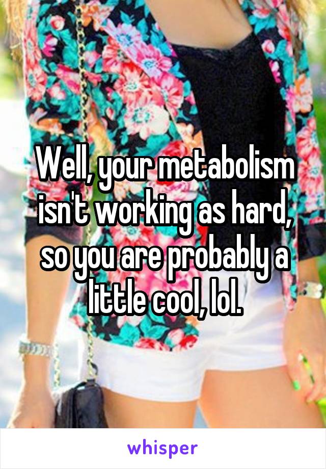 Well, your metabolism isn't working as hard, so you are probably a little cool, lol.