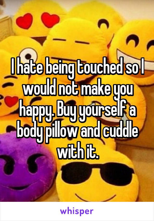 I hate being touched so I would not make you happy. Buy yourself a body pillow and cuddle with it.
