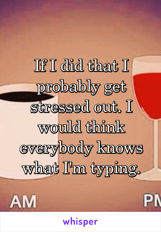 If I did that I probably get stressed out. I would think everybody knows what I'm typing.