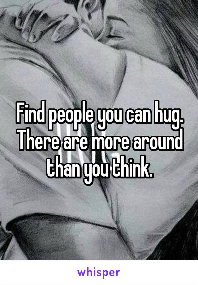 Find people you can hug. There are more around than you think.