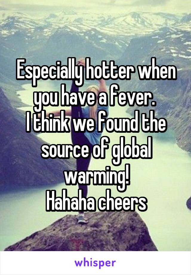 Especially hotter when you have a fever. 
I think we found the source of global warming!
Hahaha cheers