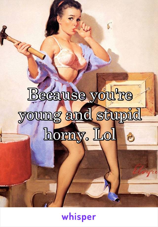 Because you're young and stupid horny. Lol