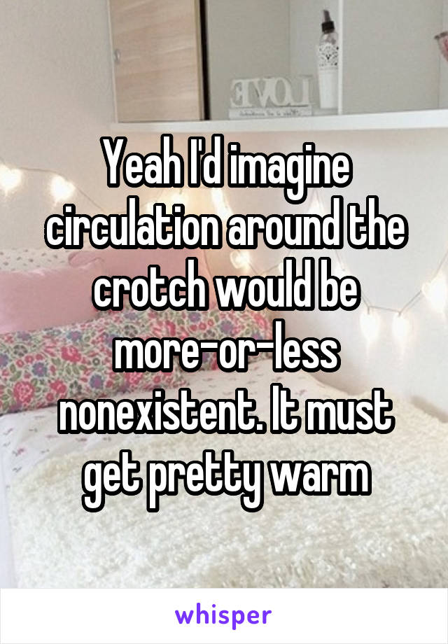 Yeah I'd imagine circulation around the crotch would be more-or-less nonexistent. It must get pretty warm