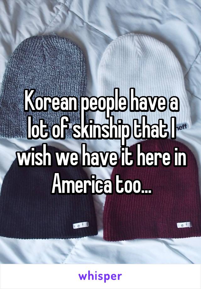 Korean people have a lot of skinship that I wish we have it here in America too...