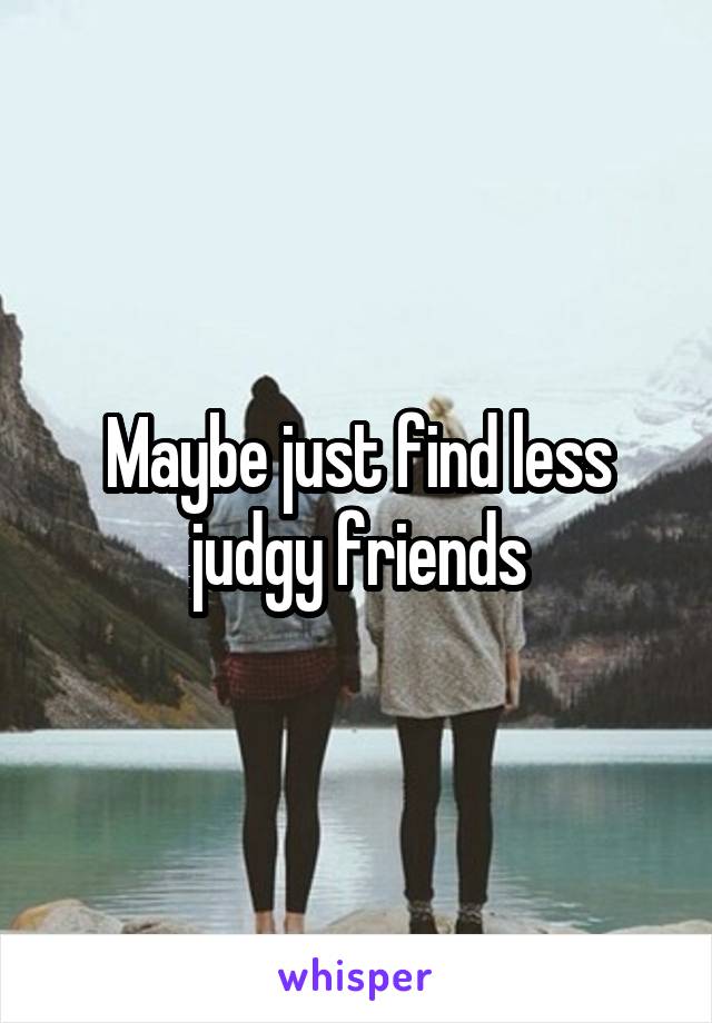 Maybe just find less judgy friends