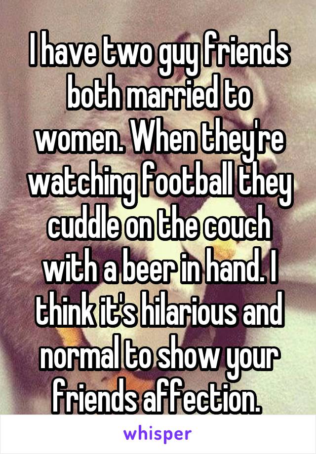 I have two guy friends both married to women. When they're watching football they cuddle on the couch with a beer in hand. I think it's hilarious and normal to show your friends affection. 