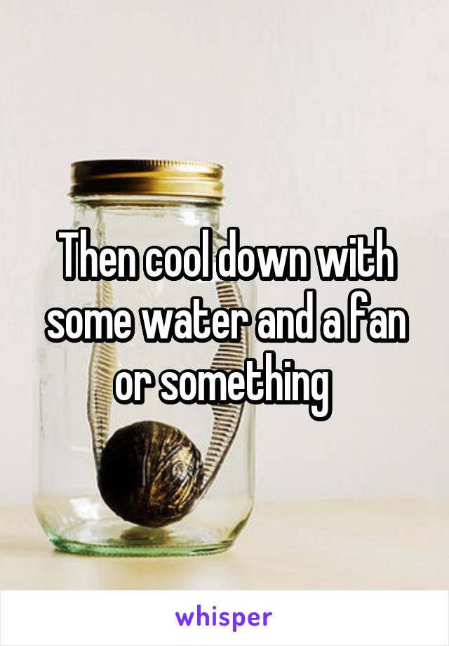 Then cool down with some water and a fan or something 