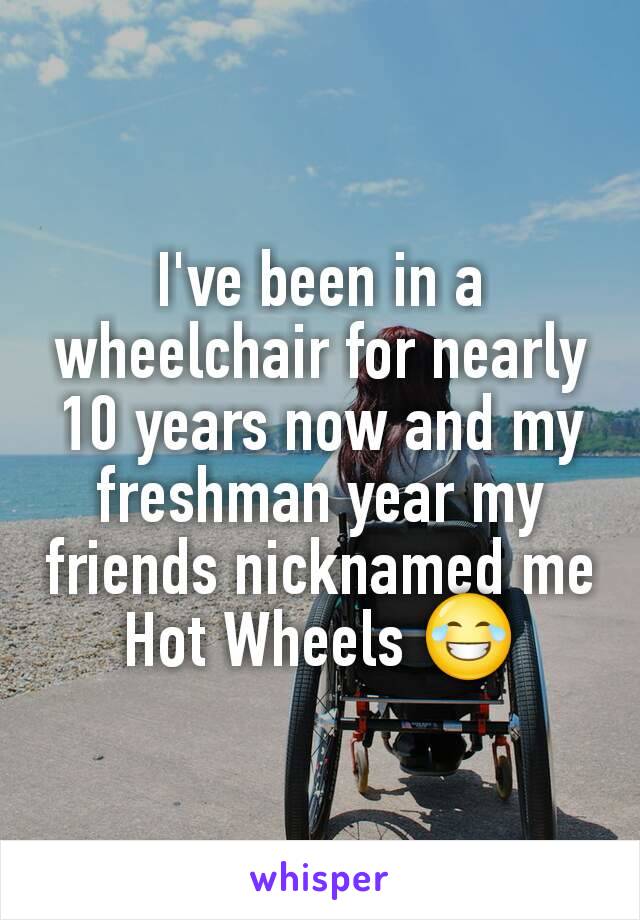 I've been in a wheelchair for nearly 10 years now and my freshman year my friends nicknamed me Hot Wheels 😂