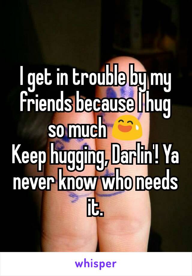 I get in trouble by my friends because I hug so much 😅
Keep hugging, Darlin'! Ya never know who needs it.