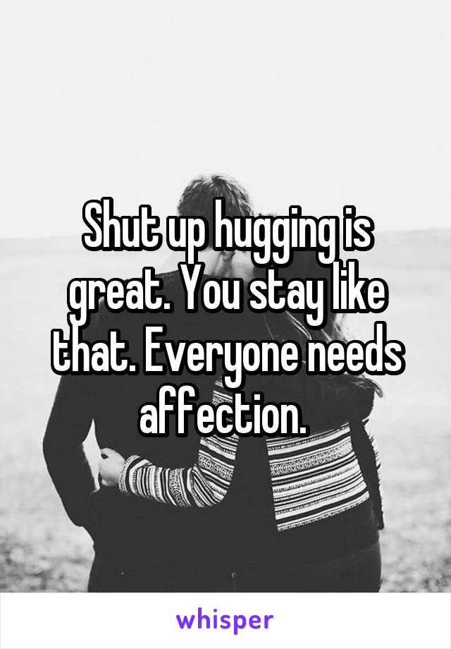 Shut up hugging is great. You stay like that. Everyone needs affection. 