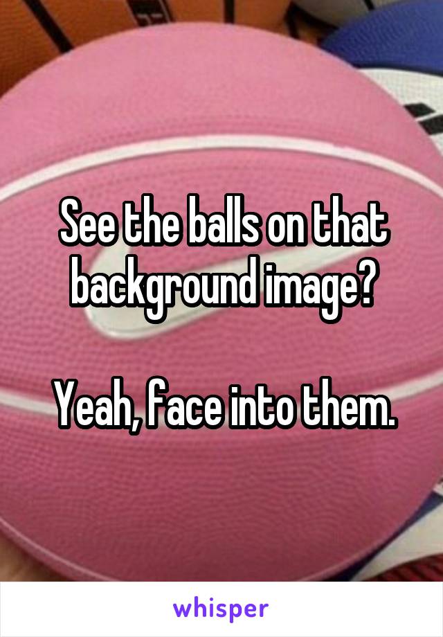 See the balls on that background image?

Yeah, face into them.