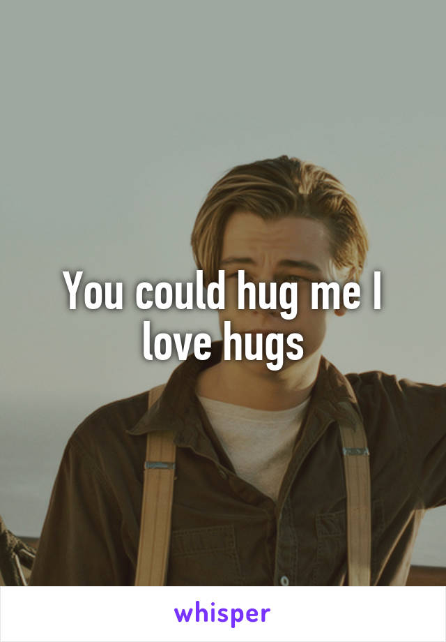 You could hug me I love hugs