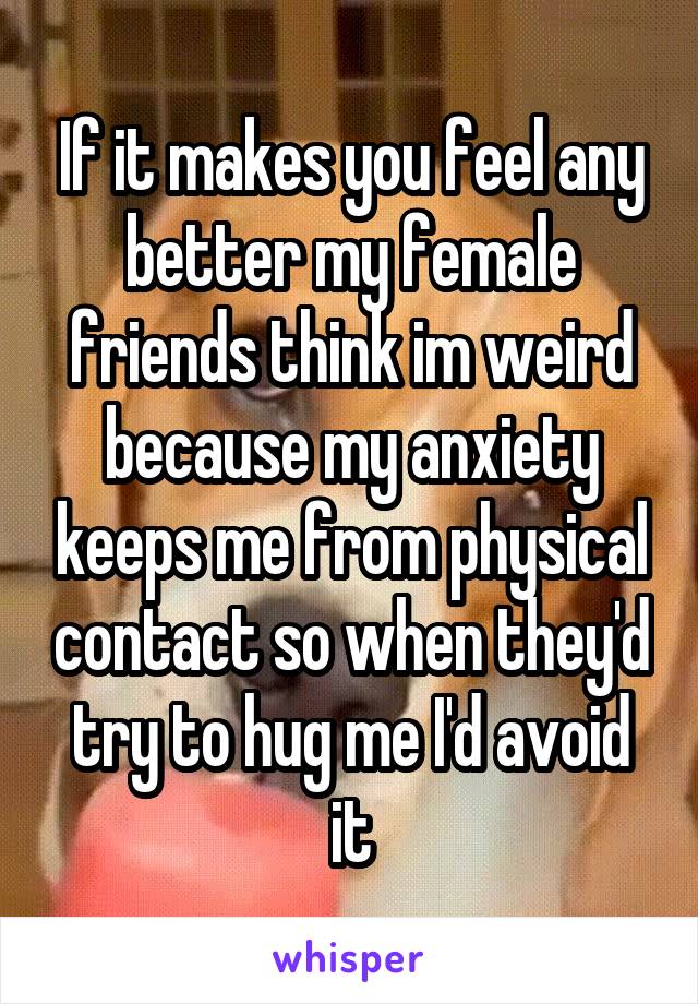 If it makes you feel any better my female friends think im weird because my anxiety keeps me from physical contact so when they'd try to hug me I'd avoid it