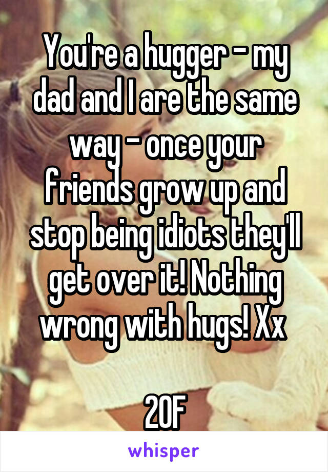 You're a hugger - my dad and I are the same way - once your friends grow up and stop being idiots they'll get over it! Nothing wrong with hugs! Xx 

20F