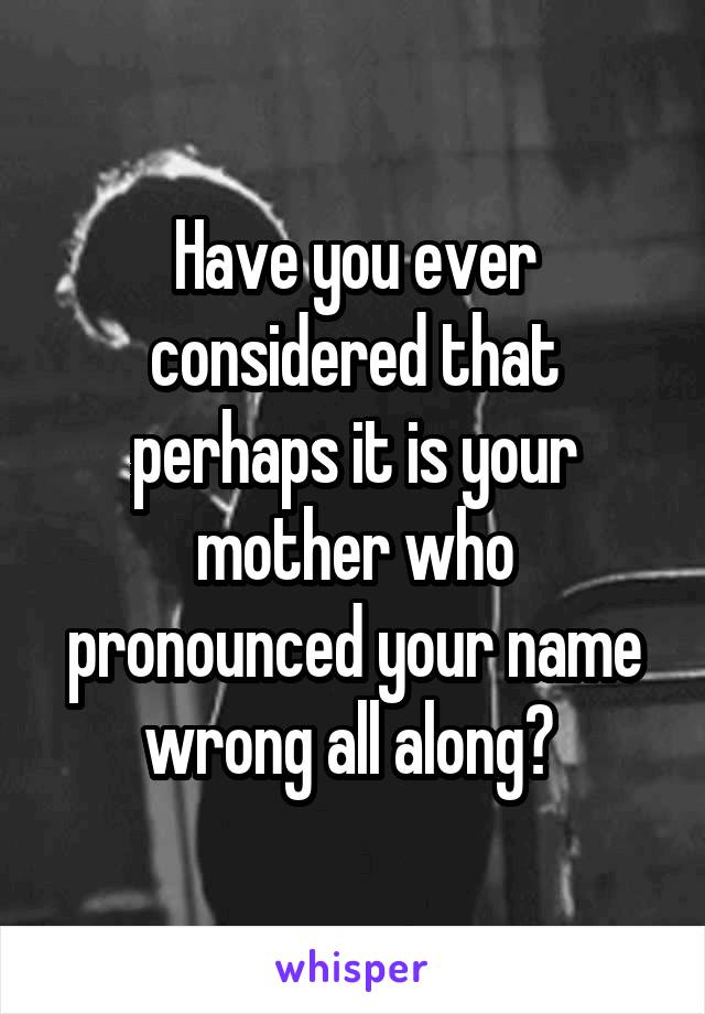 Have you ever considered that perhaps it is your mother who pronounced your name wrong all along? 