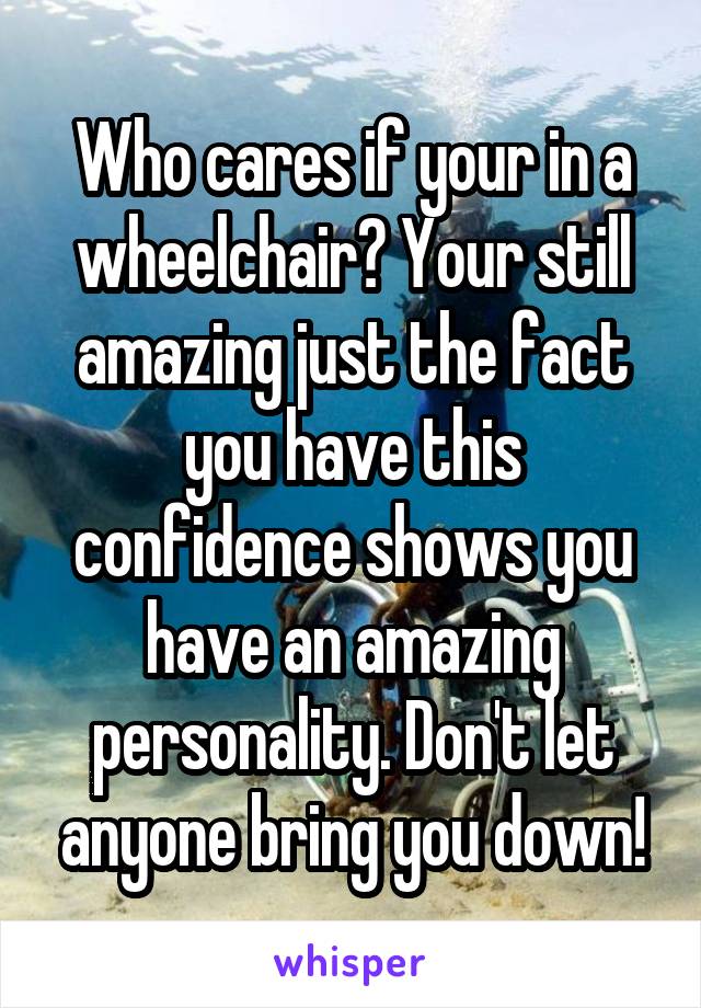 Who cares if your in a wheelchair? Your still amazing just the fact you have this confidence shows you have an amazing personality. Don't let anyone bring you down!