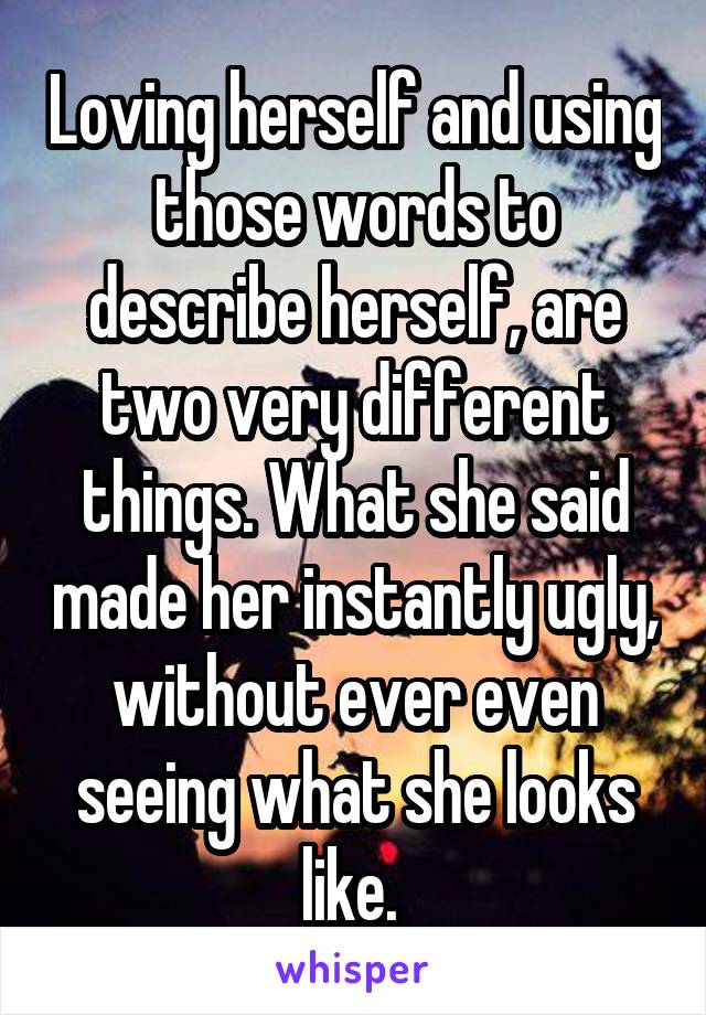 Loving herself and using those words to describe herself, are two very different things. What she said made her instantly ugly, without ever even seeing what she looks like. 