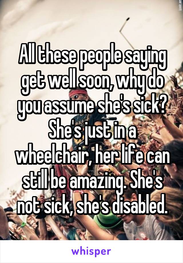 All these people saying get well soon, why do you assume she's sick? She's just in a wheelchair, her life can still be amazing. She's not sick, she's disabled.