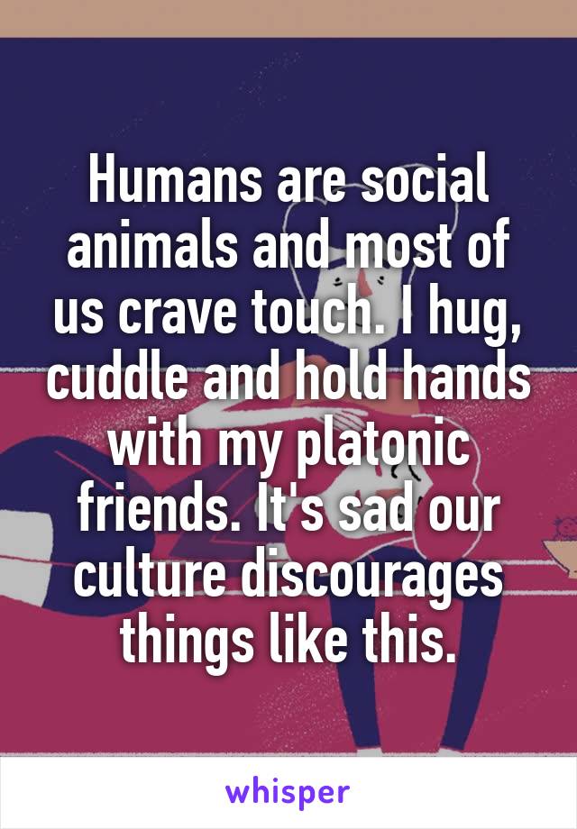 Humans are social animals and most of us crave touch. I hug, cuddle and hold hands with my platonic friends. It's sad our culture discourages things like this.