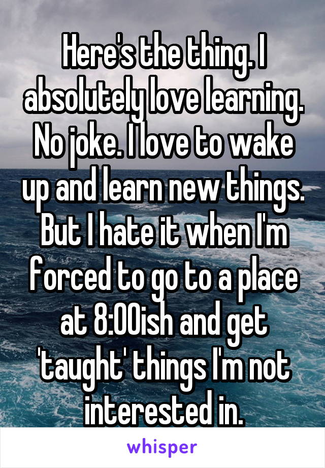 Here's the thing. I absolutely love learning. No joke. I love to wake up and learn new things. But I hate it when I'm forced to go to a place at 8:00ish and get 'taught' things I'm not interested in.