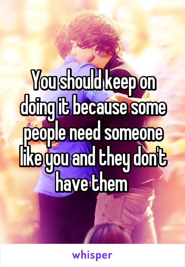 You should keep on doing it because some people need someone like you and they don't have them 