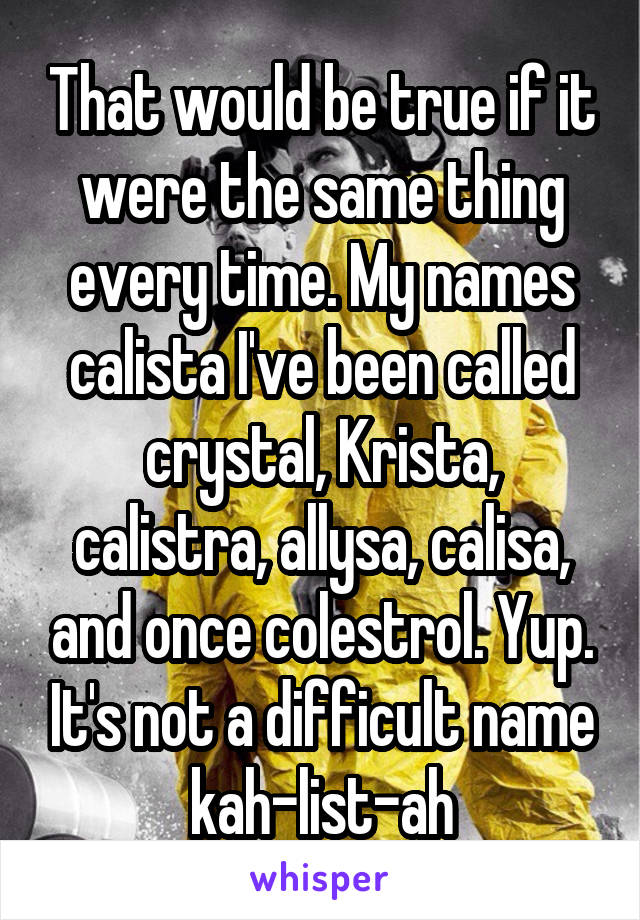 That would be true if it were the same thing every time. My names calista I've been called crystal, Krista, calistra, allysa, calisa, and once colestrol. Yup. It's not a difficult name kah-list-ah