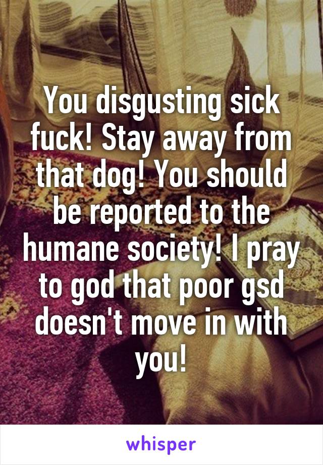 You disgusting sick fuck! Stay away from that dog! You should be reported to the humane society! I pray to god that poor gsd doesn't move in with you!