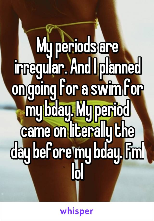 My periods are irregular. And I planned on going for a swim for my bday. My period came on literally the day before my bday. Fml lol