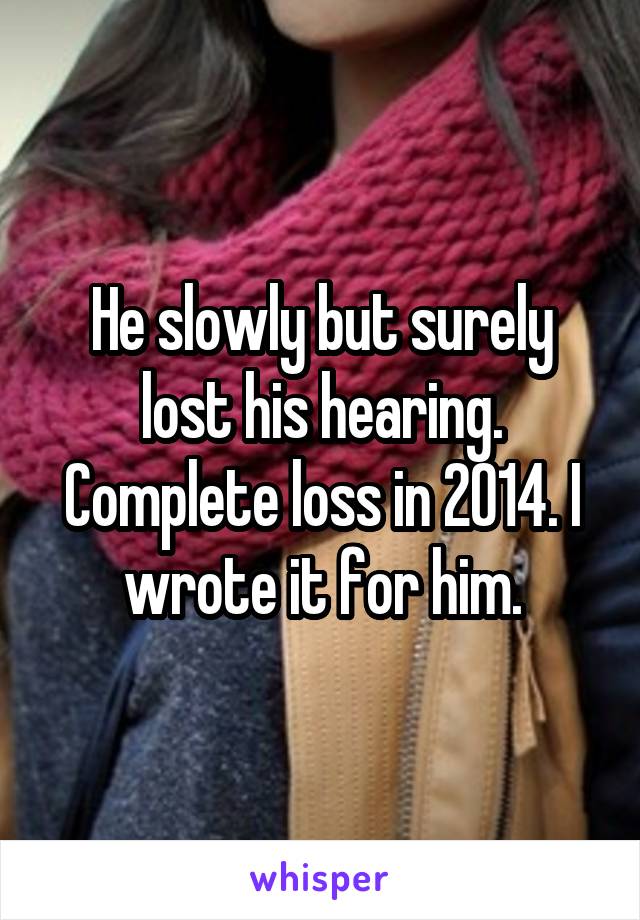 He slowly but surely lost his hearing. Complete loss in 2014. I wrote it for him.