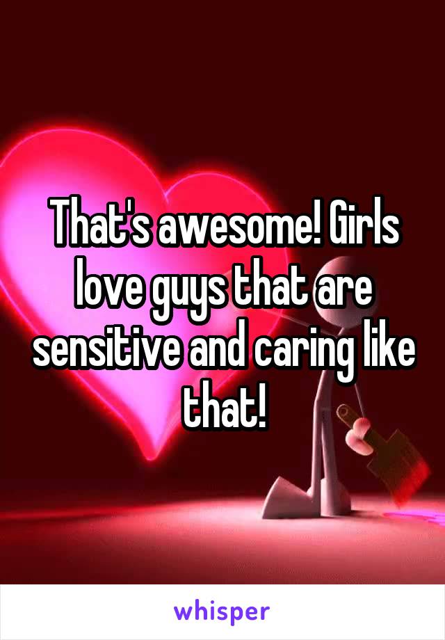 That's awesome! Girls love guys that are sensitive and caring like that!