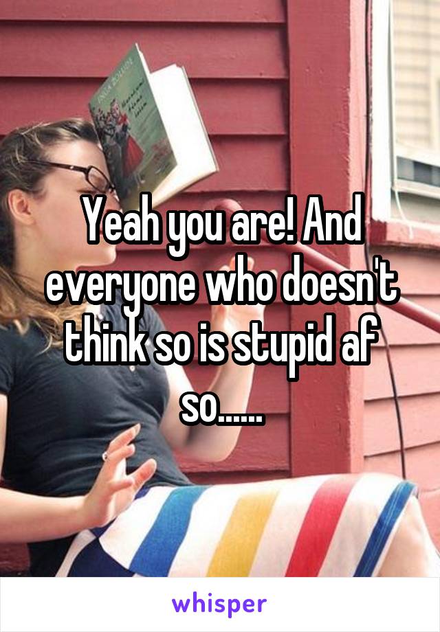 Yeah you are! And everyone who doesn't think so is stupid af so......
