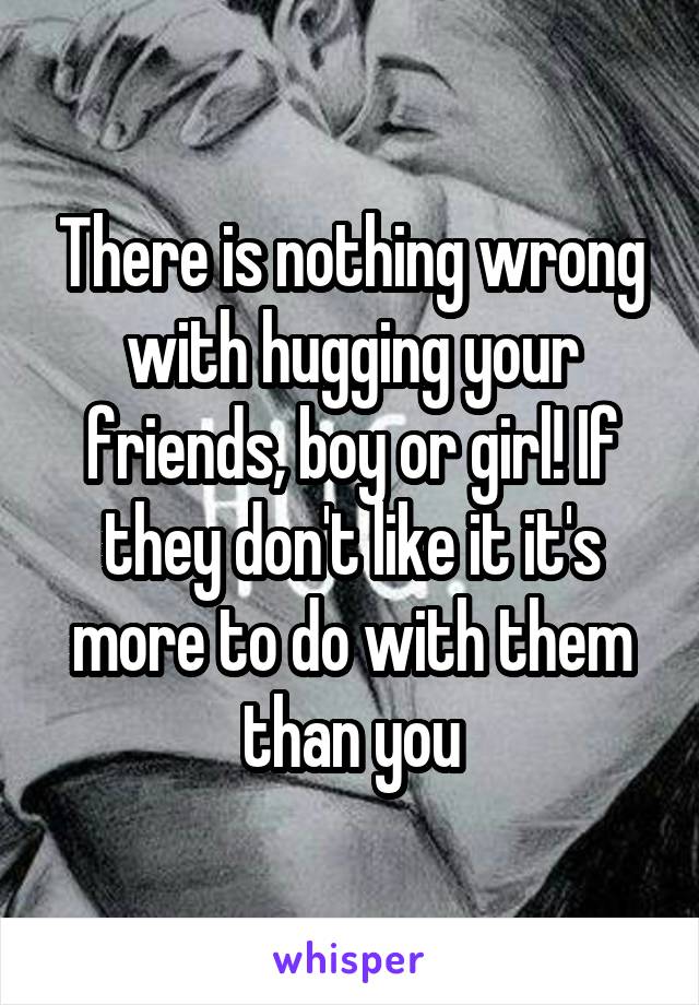 There is nothing wrong with hugging your friends, boy or girl! If they don't like it it's more to do with them than you