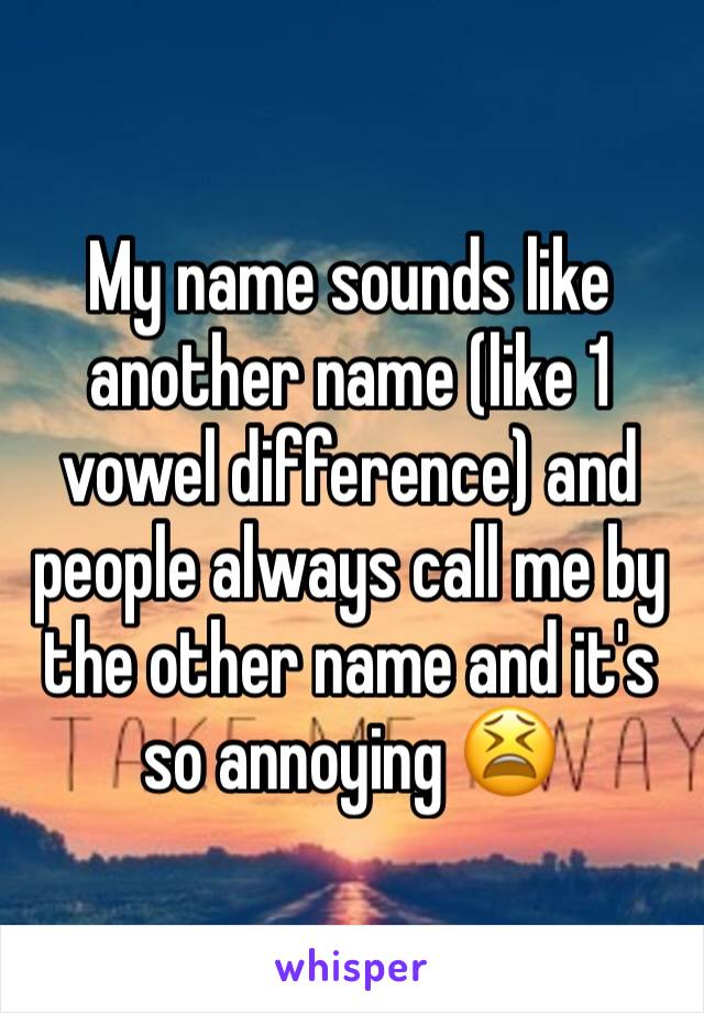 My name sounds like another name (like 1 vowel difference) and people always call me by the other name and it's so annoying 😫
