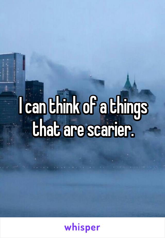 I can think of a things that are scarier.