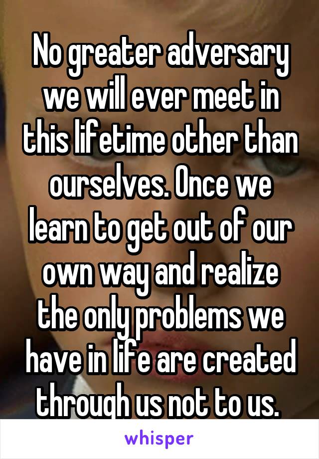 No greater adversary we will ever meet in this lifetime other than ourselves. Once we learn to get out of our own way and realize the only problems we have in life are created through us not to us. 