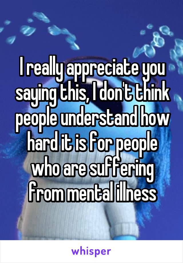 I really appreciate you saying this, I don't think people understand how hard it is for people who are suffering from mental illness