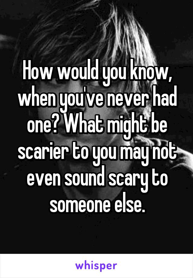 How would you know, when you've never had one? What might be scarier to you may not even sound scary to someone else.