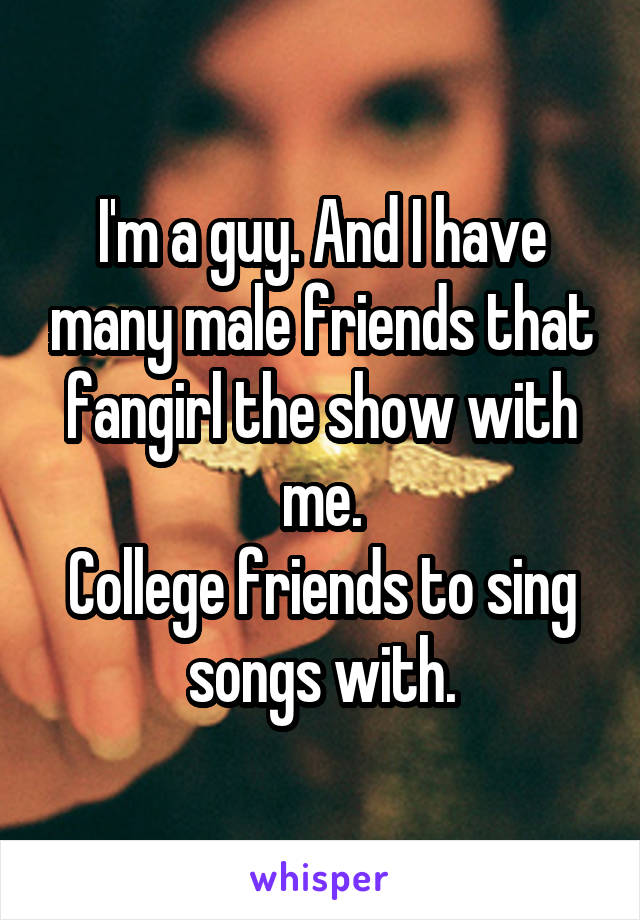I'm a guy. And I have many male friends that fangirl the show with me.
College friends to sing songs with.