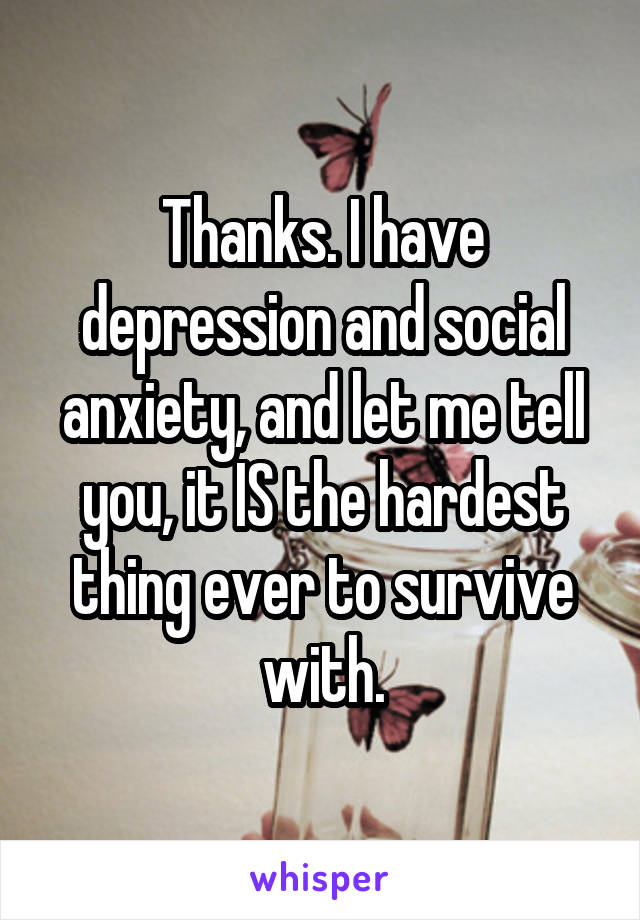 Thanks. I have depression and social anxiety, and let me tell you, it IS the hardest thing ever to survive with.