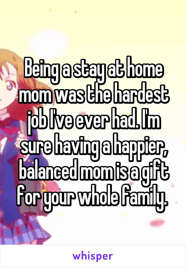 Being a stay at home mom was the hardest job I've ever had. I'm sure having a happier, balanced mom is a gift for your whole family. 