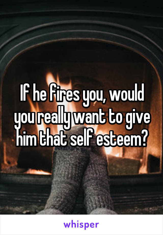 If he fires you, would you really want to give him that self esteem?