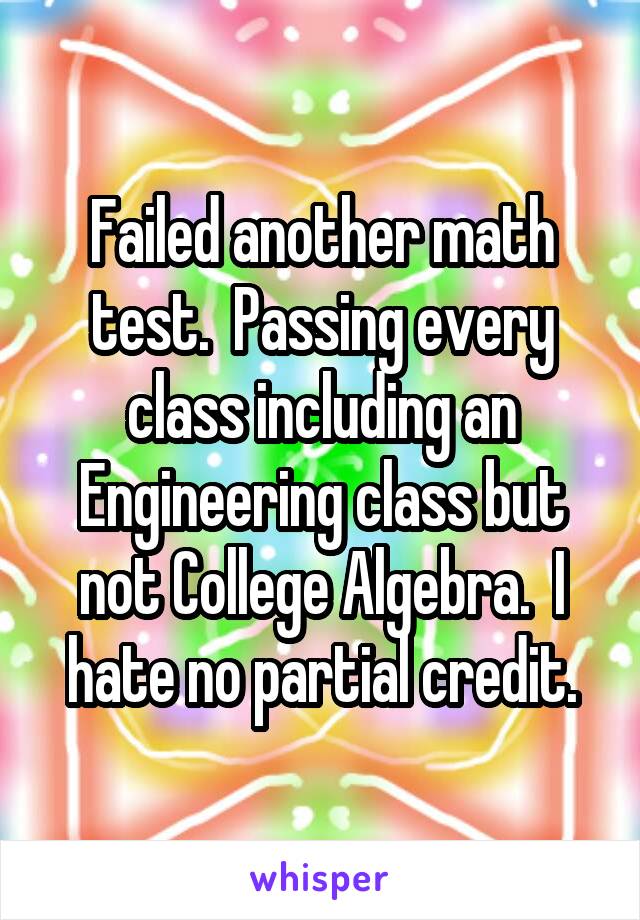 Failed another math test.  Passing every class including an Engineering class but not College Algebra.  I hate no partial credit.