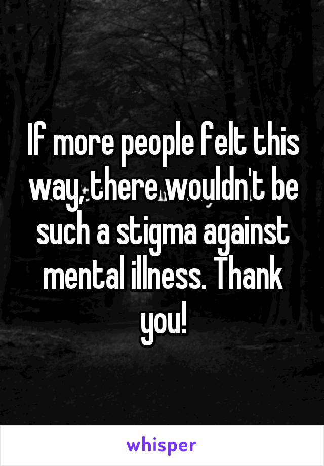 If more people felt this way, there wouldn't be such a stigma against mental illness. Thank you!