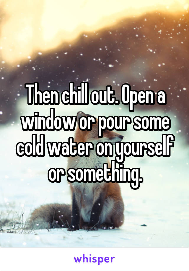 Then chill out. Open a window or pour some cold water on yourself or something.