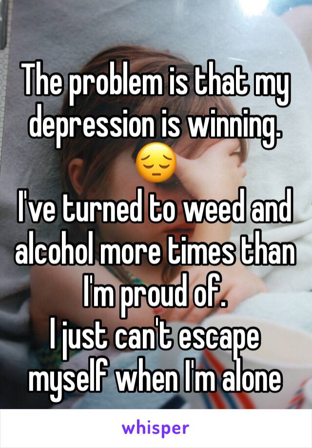 The problem is that my depression is winning. 😔
I've turned to weed and alcohol more times than I'm proud of.
I just can't escape myself when I'm alone