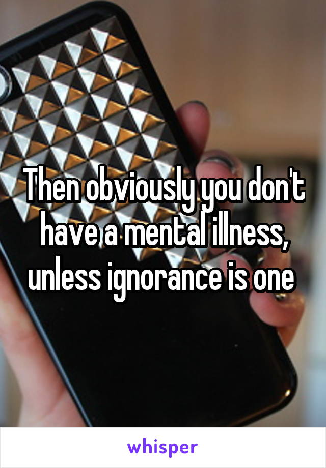 Then obviously you don't have a mental illness, unless ignorance is one 